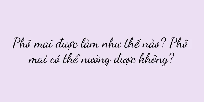Phô mai được làm như thế nào? Phô mai có thể nướng được không?