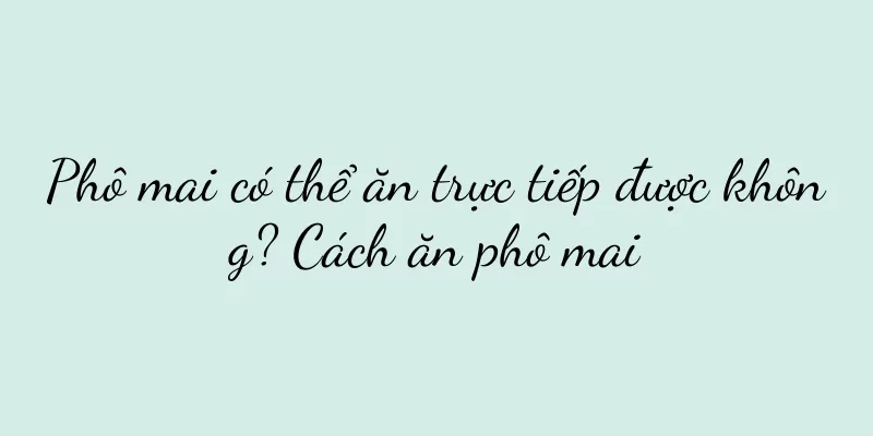 Phô mai có thể ăn trực tiếp được không? Cách ăn phô mai