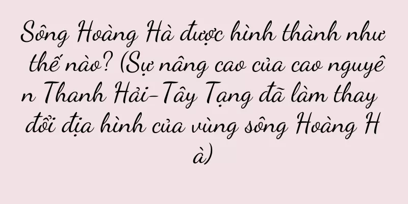 Sông Hoàng Hà được hình thành như thế nào? (Sự nâng cao của cao nguyên Thanh Hải-Tây Tạng đã làm thay đổi địa hình của vùng sông Hoàng Hà)