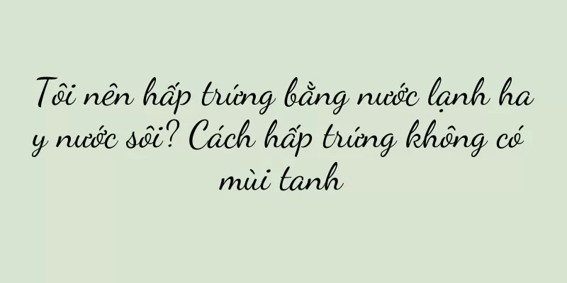 Tôi nên hấp trứng bằng nước lạnh hay nước sôi? Cách hấp trứng không có mùi tanh