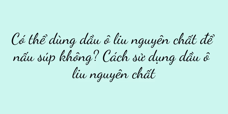 Có thể dùng dầu ô liu nguyên chất để nấu súp không? Cách sử dụng dầu ô liu nguyên chất