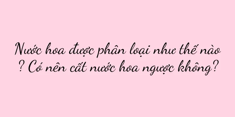 Nước hoa được phân loại như thế nào? Có nên cất nước hoa ngược không?