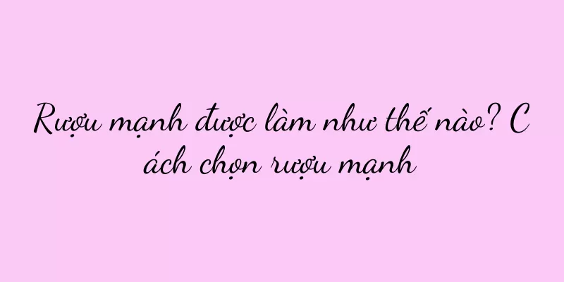 Rượu mạnh được làm như thế nào? Cách chọn rượu mạnh