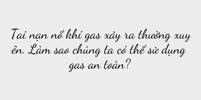 Tai nạn nổ khí gas xảy ra thường xuyên. Làm sao chúng ta có thể sử dụng gas an toàn?