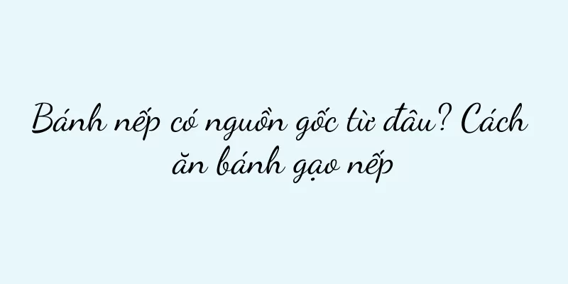 Bánh nếp có nguồn gốc từ đâu? Cách ăn bánh gạo nếp