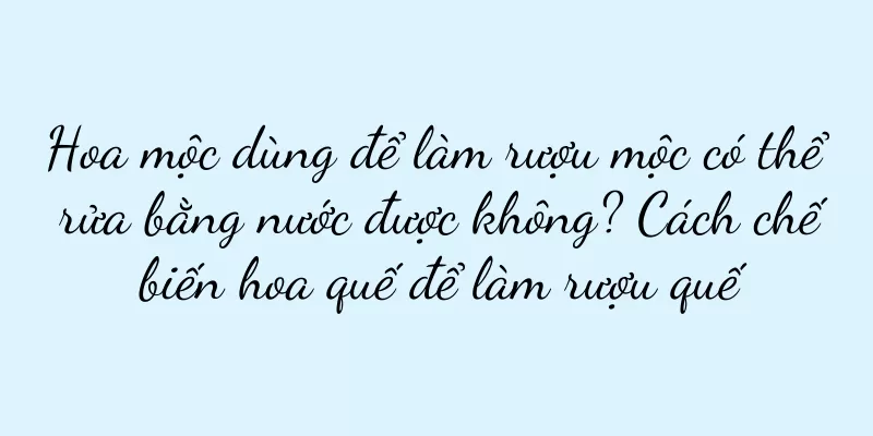 Hoa mộc dùng để làm rượu mộc có thể rửa bằng nước được không? Cách chế biến hoa quế để làm rượu quế