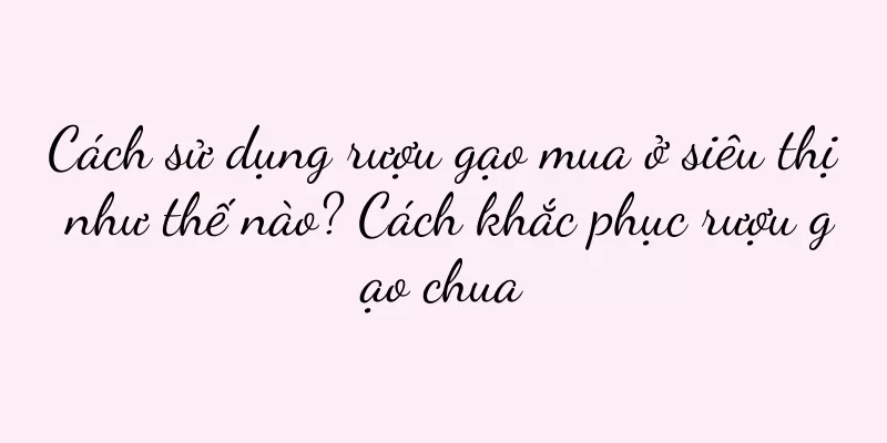 Cách sử dụng rượu gạo mua ở siêu thị như thế nào? Cách khắc phục rượu gạo chua