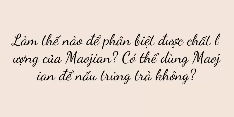 Làm thế nào để phân biệt được chất lượng của Maojian? Có thể dùng Maojian để nấu trứng trà không?