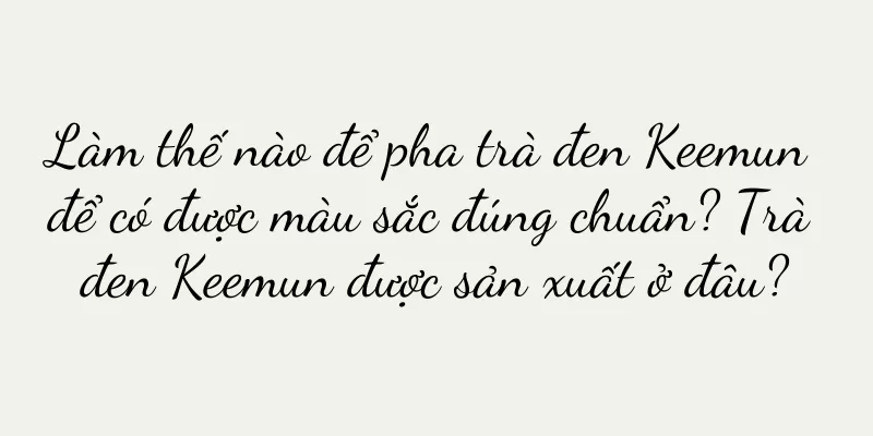 Làm thế nào để pha trà đen Keemun để có được màu sắc đúng chuẩn? Trà đen Keemun được sản xuất ở đâu?