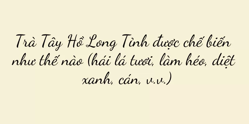 Trà Tây Hồ Long Tỉnh được chế biến như thế nào (hái lá tươi, làm héo, diệt xanh, cán, v.v.)