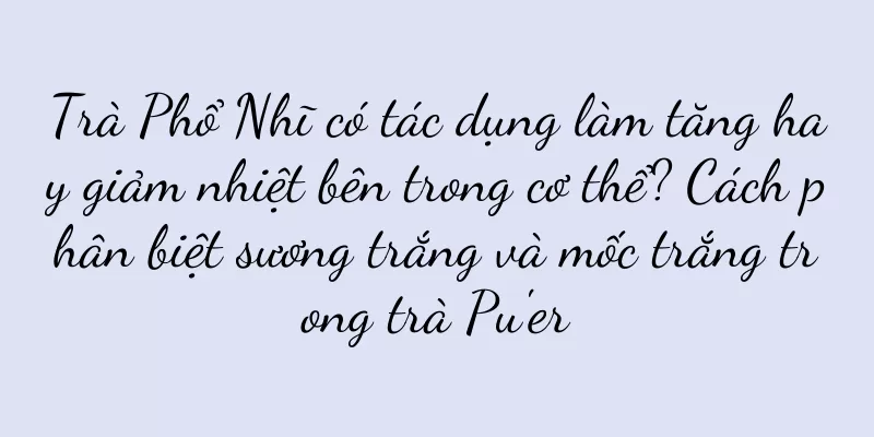 Trà Phổ Nhĩ có tác dụng làm tăng hay giảm nhiệt bên trong cơ thể? Cách phân biệt sương trắng và mốc trắng trong trà Pu'er