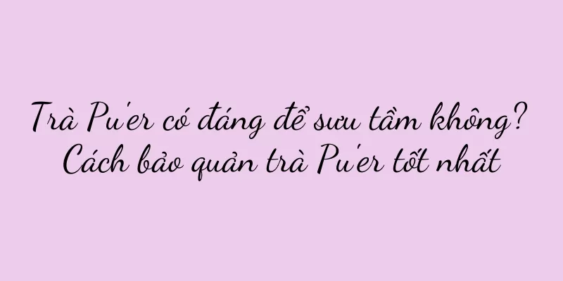 Trà Pu'er có đáng để sưu tầm không? Cách bảo quản trà Pu'er tốt nhất