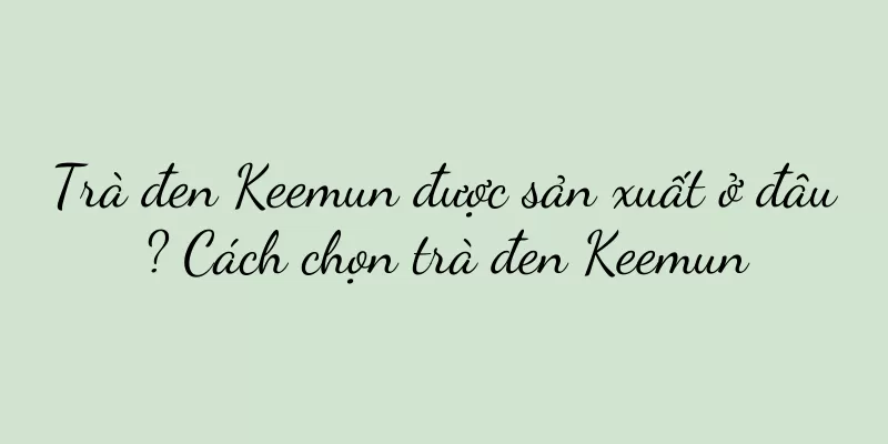 Trà đen Keemun được sản xuất ở đâu? Cách chọn trà đen Keemun