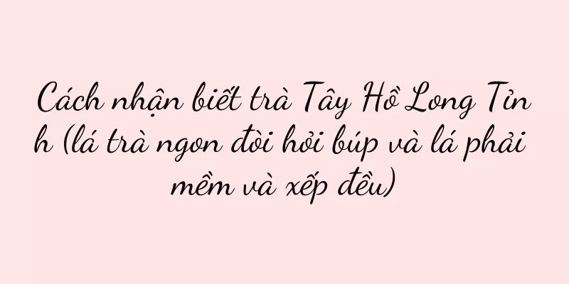 Cách nhận biết trà Tây Hồ Long Tỉnh (lá trà ngon đòi hỏi búp và lá phải mềm và xếp đều)