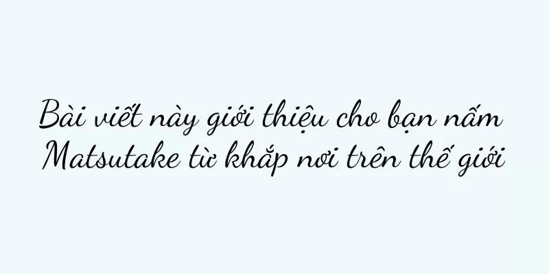 Bài viết này giới thiệu cho bạn nấm Matsutake từ khắp nơi trên thế giới