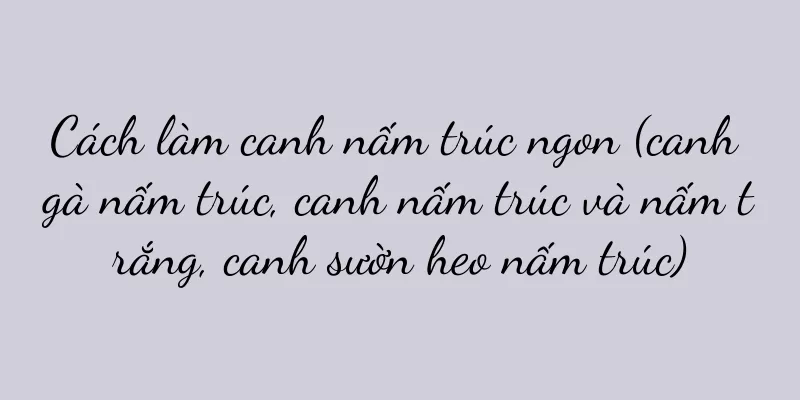 Cách làm canh nấm trúc ngon (canh gà nấm trúc, canh nấm trúc và nấm trắng, canh sườn heo nấm trúc)