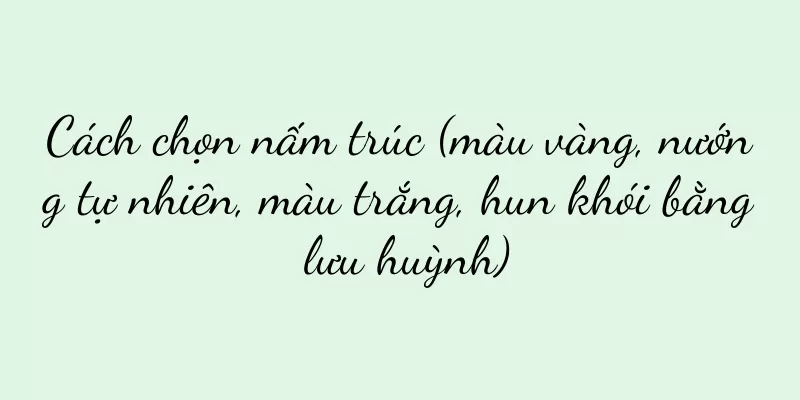 Cách chọn nấm trúc (màu vàng, nướng tự nhiên, màu trắng, hun khói bằng lưu huỳnh)