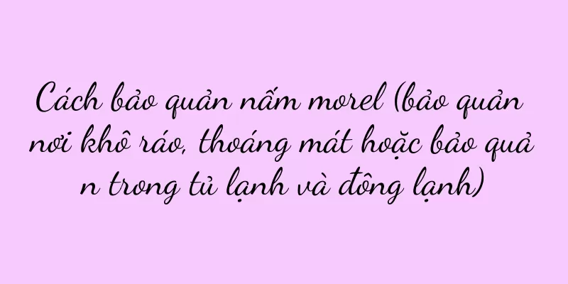 Cách bảo quản nấm morel (bảo quản nơi khô ráo, thoáng mát hoặc bảo quản trong tủ lạnh và đông lạnh)