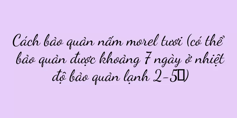 Cách bảo quản nấm morel tươi (có thể bảo quản được khoảng 7 ngày ở nhiệt độ bảo quản lạnh 2-5℃)