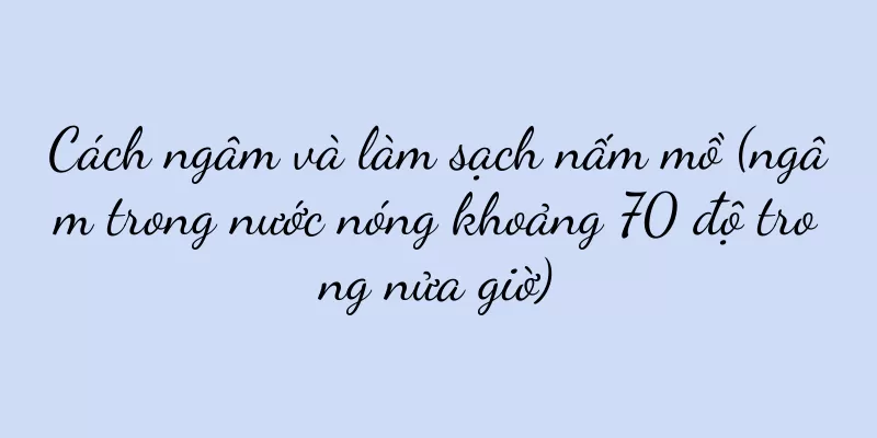Cách ngâm và làm sạch nấm mồ (ngâm trong nước nóng khoảng 70 độ trong nửa giờ)