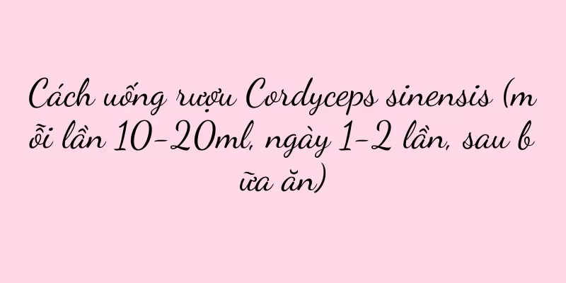 Cách uống rượu Cordyceps sinensis (mỗi lần 10-20ml, ngày 1-2 lần, sau bữa ăn)