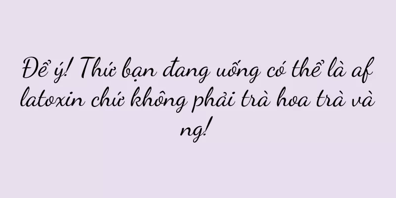Để ý! Thứ bạn đang uống có thể là aflatoxin chứ không phải trà hoa trà vàng!