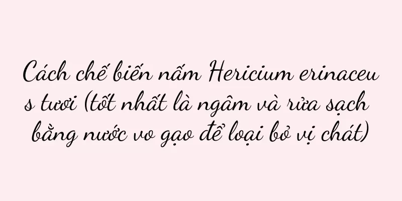 Cách chế biến nấm Hericium erinaceus tươi (tốt nhất là ngâm và rửa sạch bằng nước vo gạo để loại bỏ vị chát)