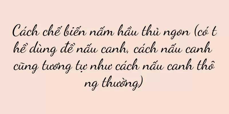 Cách chế biến nấm hầu thủ ngon (có thể dùng để nấu canh, cách nấu canh cũng tương tự như cách nấu canh thông thường)