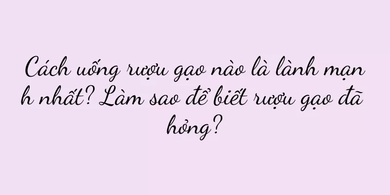 Cách uống rượu gạo nào là lành mạnh nhất? Làm sao để biết rượu gạo đã hỏng?