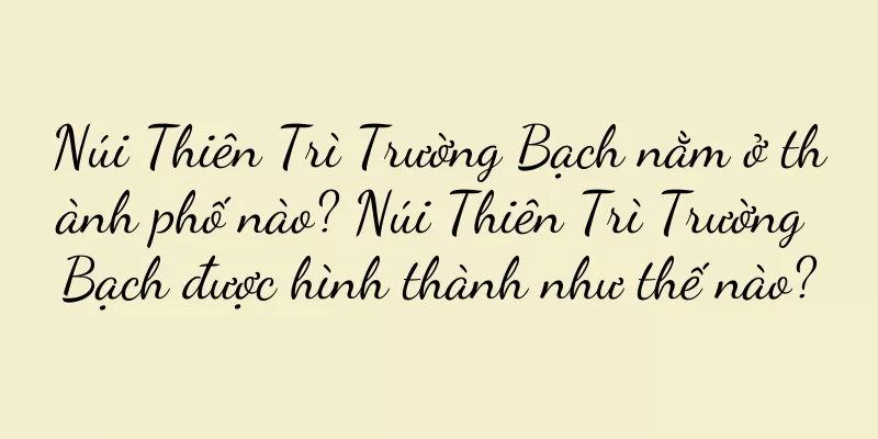 Núi Thiên Trì Trường Bạch nằm ở thành phố nào? Núi Thiên Trì Trường Bạch được hình thành như thế nào?