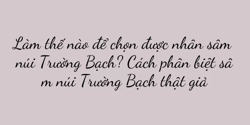 Làm thế nào để chọn được nhân sâm núi Trường Bạch? Cách phân biệt sâm núi Trường Bạch thật giả