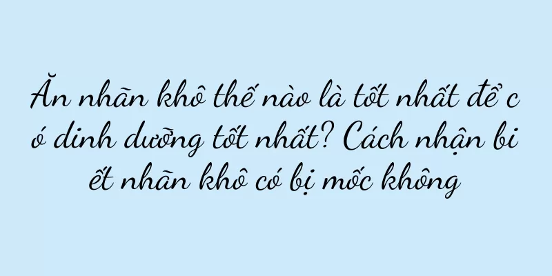 Ăn nhãn khô thế nào là tốt nhất để có dinh dưỡng tốt nhất? Cách nhận biết nhãn khô có bị mốc không