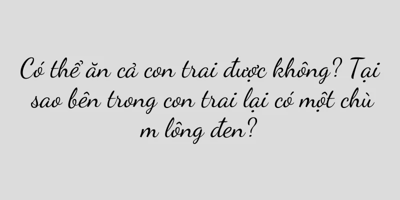 Có thể ăn cả con trai được không? Tại sao bên trong con trai lại có một chùm lông đen?