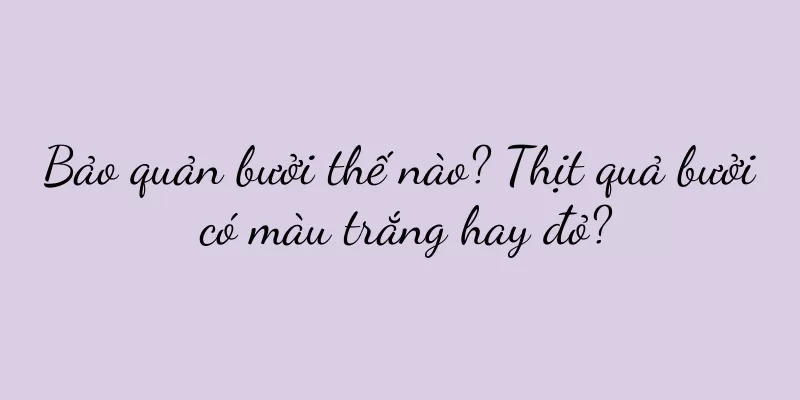 Bảo quản bưởi thế nào? Thịt quả bưởi có màu trắng hay đỏ?