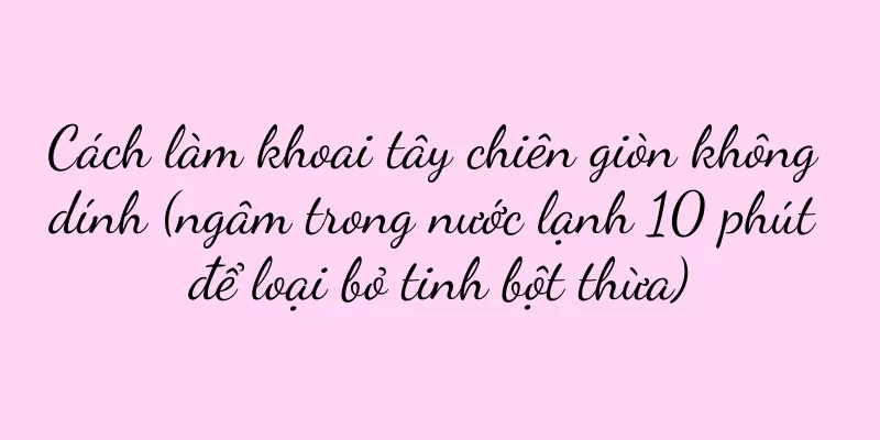 Cách làm khoai tây chiên giòn không dính (ngâm trong nước lạnh 10 phút để loại bỏ tinh bột thừa)