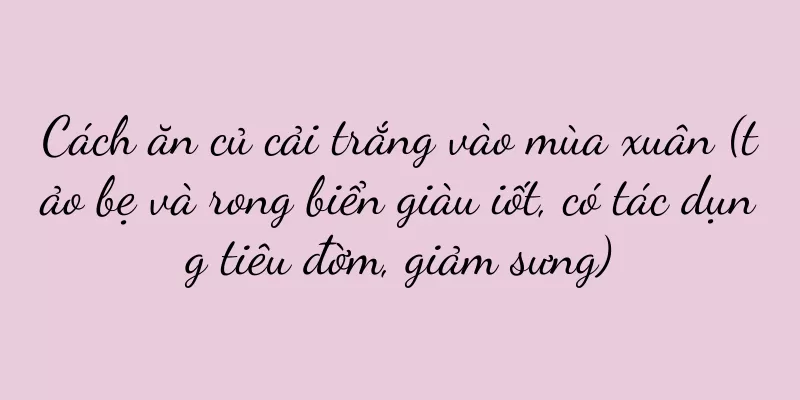 Cách ăn củ cải trắng vào mùa xuân (tảo bẹ và rong biển giàu iốt, có tác dụng tiêu đờm, giảm sưng)