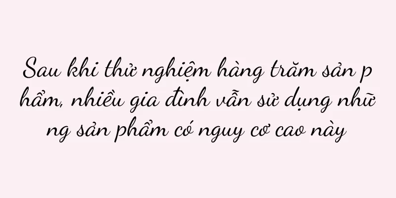 Sau khi thử nghiệm hàng trăm sản phẩm, nhiều gia đình vẫn sử dụng những sản phẩm có nguy cơ cao này