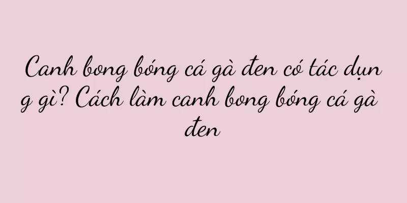 Canh bong bóng cá gà đen có tác dụng gì? Cách làm canh bong bóng cá gà đen