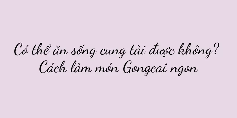 Có thể ăn sống cung tài được không? Cách làm món Gongcai ngon