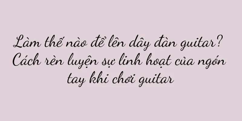 Làm thế nào để lên dây đàn guitar? Cách rèn luyện sự linh hoạt của ngón tay khi chơi guitar