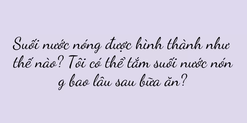 Suối nước nóng được hình thành như thế nào? Tôi có thể tắm suối nước nóng bao lâu sau bữa ăn?