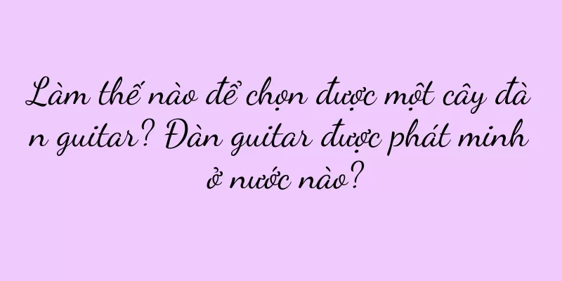 Làm thế nào để chọn được một cây đàn guitar? Đàn guitar được phát minh ở nước nào?