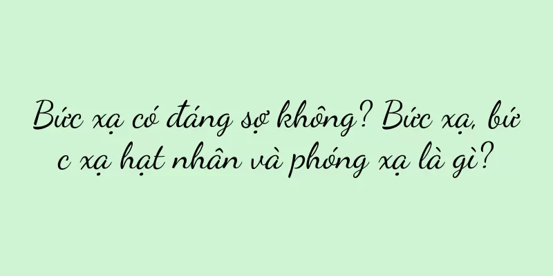 Bức xạ có đáng sợ không? Bức xạ, bức xạ hạt nhân và phóng xạ là gì?