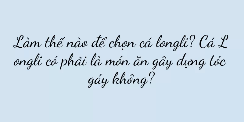 Làm thế nào để chọn cá longli? Cá Longli có phải là món ăn gây dựng tóc gáy không?