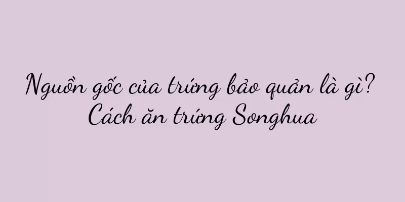 Nguồn gốc của trứng bảo quản là gì? Cách ăn trứng Songhua