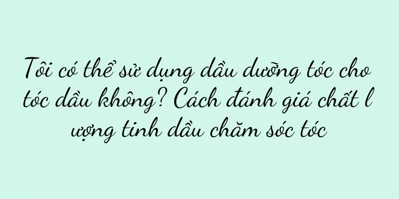 Tôi có thể sử dụng dầu dưỡng tóc cho tóc dầu không? Cách đánh giá chất lượng tinh dầu chăm sóc tóc