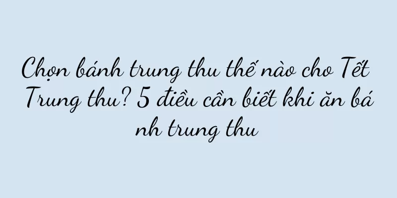 Chọn bánh trung thu thế nào cho Tết Trung thu? 5 điều cần biết khi ăn bánh trung thu