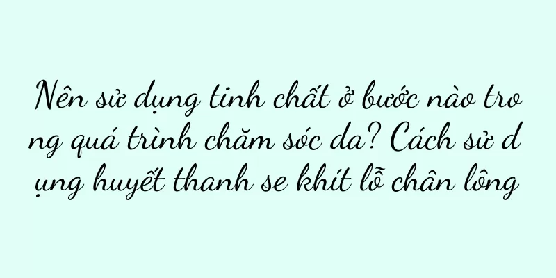 Nên sử dụng tinh chất ở bước nào trong quá trình chăm sóc da? Cách sử dụng huyết thanh se khít lỗ chân lông