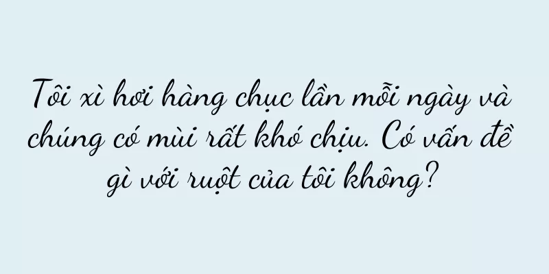 Tôi xì hơi hàng chục lần mỗi ngày và chúng có mùi rất khó chịu. Có vấn đề gì với ruột của tôi không?
