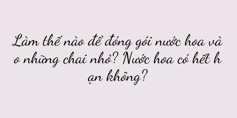 Làm thế nào để đóng gói nước hoa vào những chai nhỏ? Nước hoa có hết hạn không?